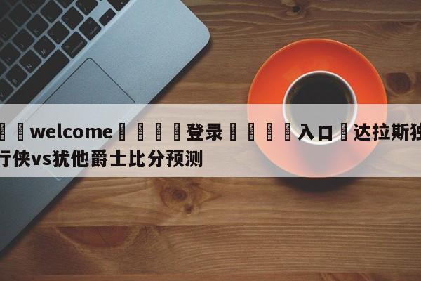 ⚛️welcome👎登录🆚入口✋达拉斯独行侠vs犹他爵士比分预测