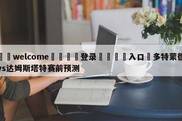 ⚛️welcome👎登录🆚入口✋多特蒙德vs达姆斯塔特赛前预测