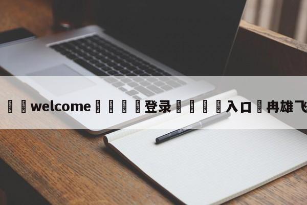 ⚛️welcome👎登录🆚入口✋冉雄飞