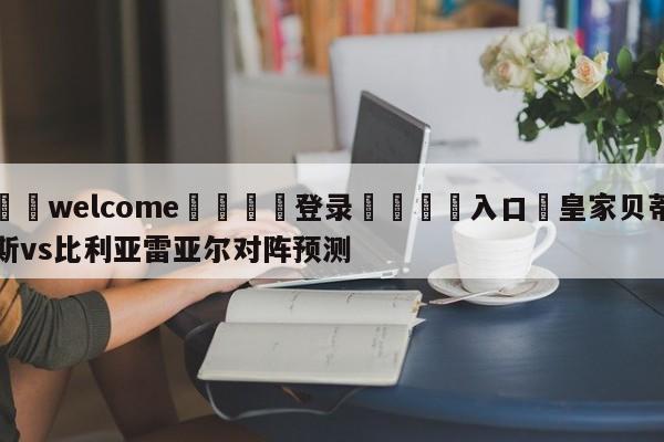 ⚛️welcome👎登录🆚入口✋皇家贝蒂斯vs比利亚雷亚尔对阵预测