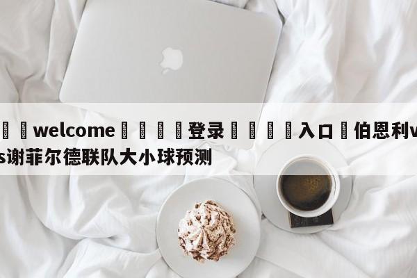 ⚛️welcome👎登录🆚入口✋伯恩利vs谢菲尔德联队大小球预测