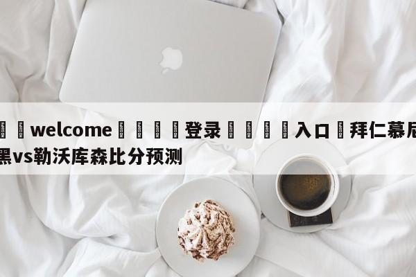 ⚛️welcome👎登录🆚入口✋拜仁慕尼黑vs勒沃库森比分预测