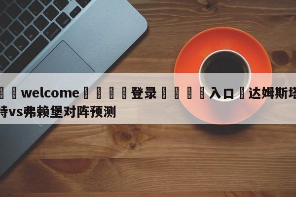 ⚛️welcome👎登录🆚入口✋达姆斯塔特vs弗赖堡对阵预测