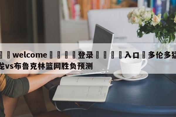 ⚛️welcome👎登录🆚入口✋多伦多猛龙vs布鲁克林篮网胜负预测