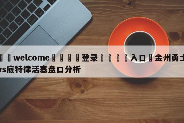 ⚛️welcome👎登录🆚入口✋金州勇士vs底特律活塞盘口分析