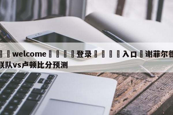 ⚛️welcome👎登录🆚入口✋谢菲尔德联队vs卢顿比分预测