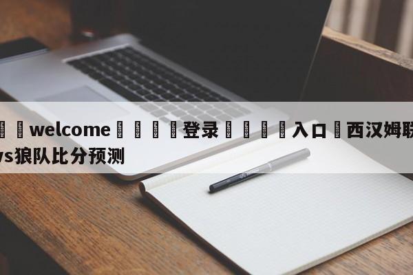 ⚛️welcome👎登录🆚入口✋西汉姆联vs狼队比分预测