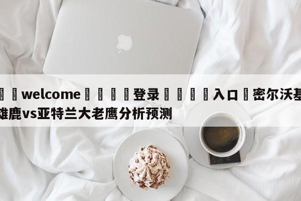 ⚛️welcome👎登录🆚入口✋密尔沃基雄鹿vs亚特兰大老鹰分析预测