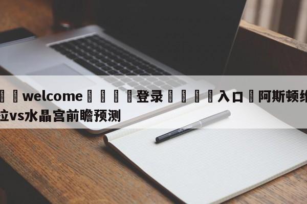 ⚛️welcome👎登录🆚入口✋阿斯顿维拉vs水晶宫前瞻预测