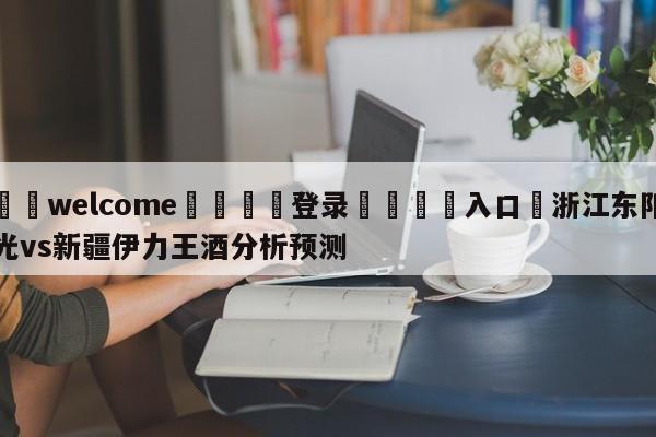 ⚛️welcome👎登录🆚入口✋浙江东阳光vs新疆伊力王酒分析预测