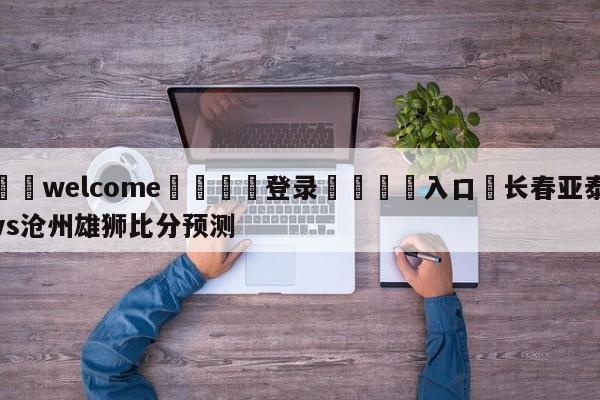 ⚛️welcome👎登录🆚入口✋长春亚泰vs沧州雄狮比分预测