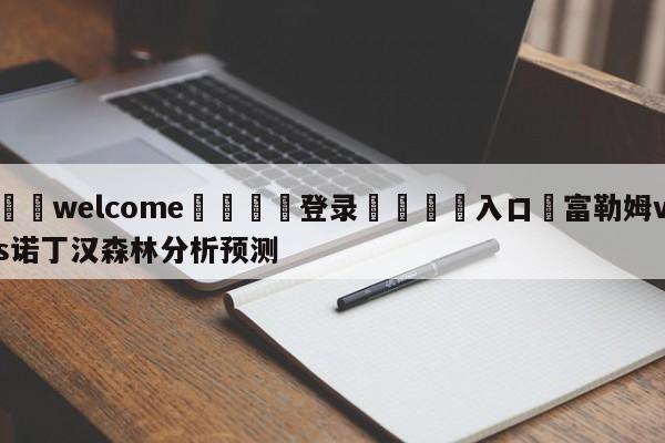 ⚛️welcome👎登录🆚入口✋富勒姆vs诺丁汉森林分析预测