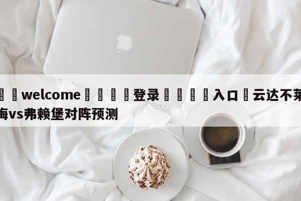 ⚛️welcome👎登录🆚入口✋云达不莱梅vs弗赖堡对阵预测