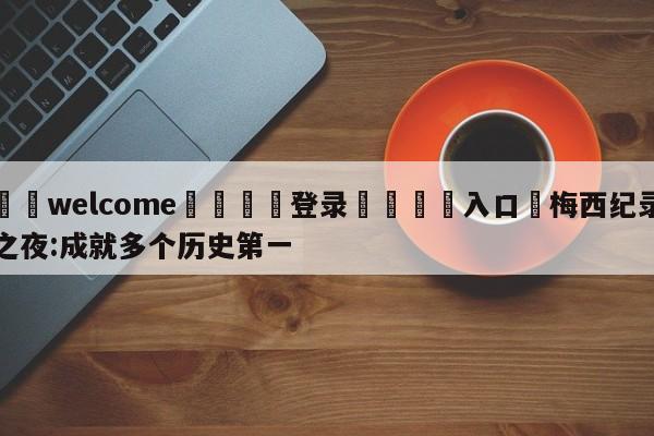 ⚛️welcome👎登录🆚入口✋梅西纪录之夜:成就多个历史第一