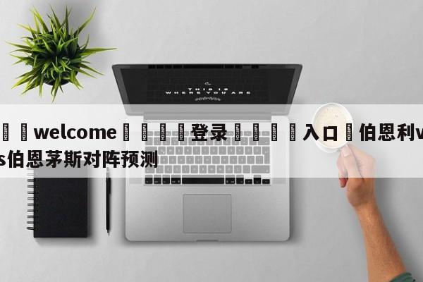 ⚛️welcome👎登录🆚入口✋伯恩利vs伯恩茅斯对阵预测