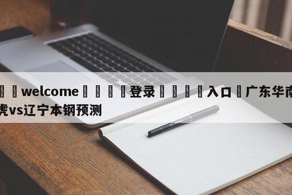 ⚛️welcome👎登录🆚入口✋广东华南虎vs辽宁本钢预测