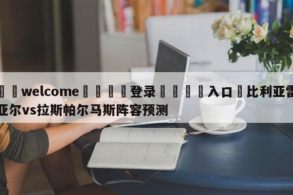 ⚛️welcome👎登录🆚入口✋比利亚雷亚尔vs拉斯帕尔马斯阵容预测