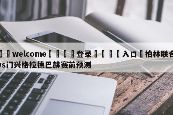 ⚛️welcome👎登录🆚入口✋柏林联合vs门兴格拉德巴赫赛前预测