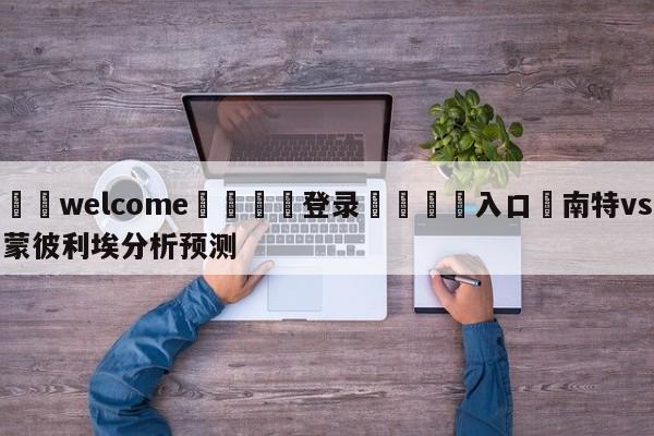 ⚛️welcome👎登录🆚入口✋南特vs蒙彼利埃分析预测