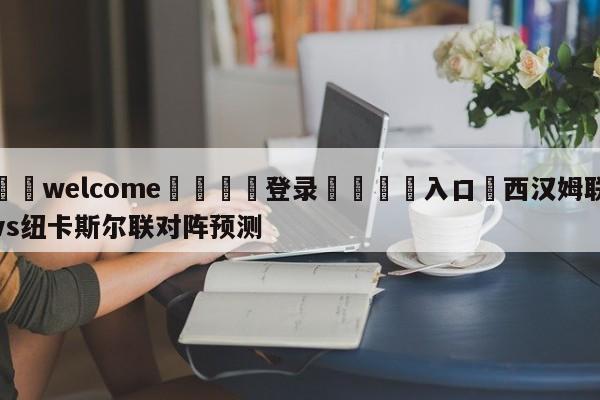 ⚛️welcome👎登录🆚入口✋西汉姆联vs纽卡斯尔联对阵预测