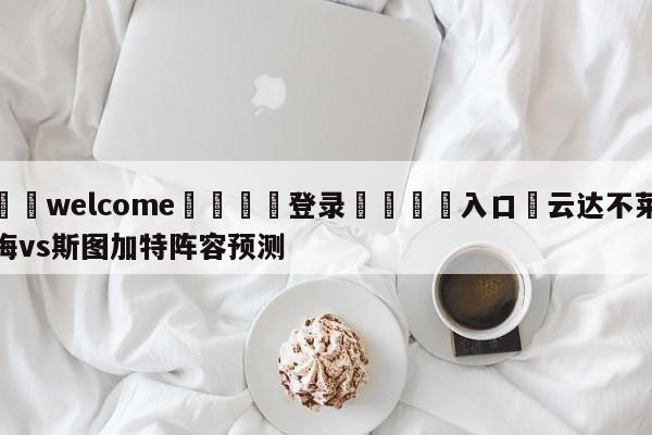 ⚛️welcome👎登录🆚入口✋云达不莱梅vs斯图加特阵容预测