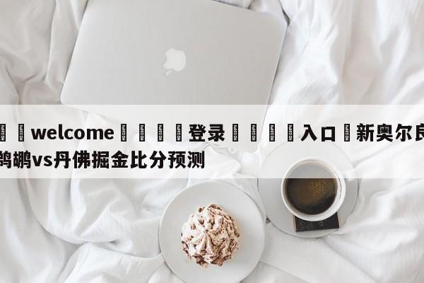 ⚛️welcome👎登录🆚入口✋新奥尔良鹈鹕vs丹佛掘金比分预测