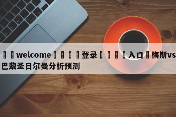 ⚛️welcome👎登录🆚入口✋梅斯vs巴黎圣日尔曼分析预测