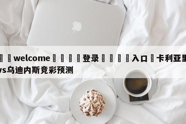 ⚛️welcome👎登录🆚入口✋卡利亚里vs乌迪内斯竞彩预测