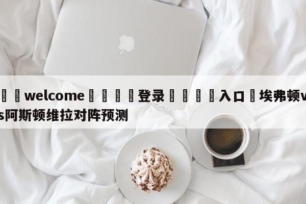 ⚛️welcome👎登录🆚入口✋埃弗顿vs阿斯顿维拉对阵预测