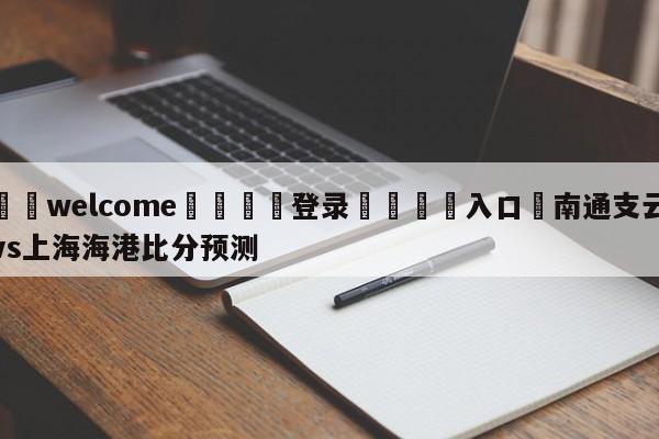 ⚛️welcome👎登录🆚入口✋南通支云vs上海海港比分预测