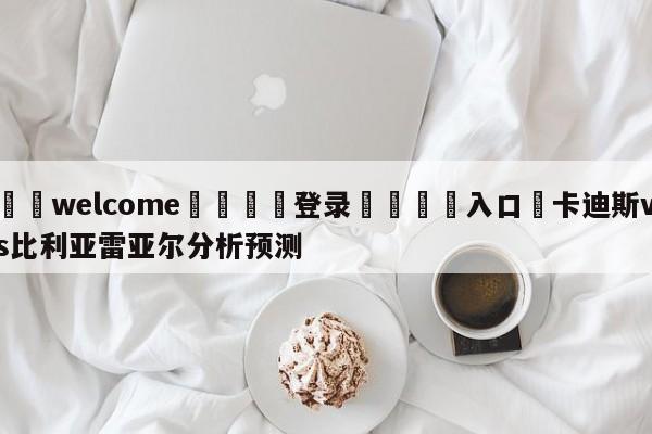 ⚛️welcome👎登录🆚入口✋卡迪斯vs比利亚雷亚尔分析预测