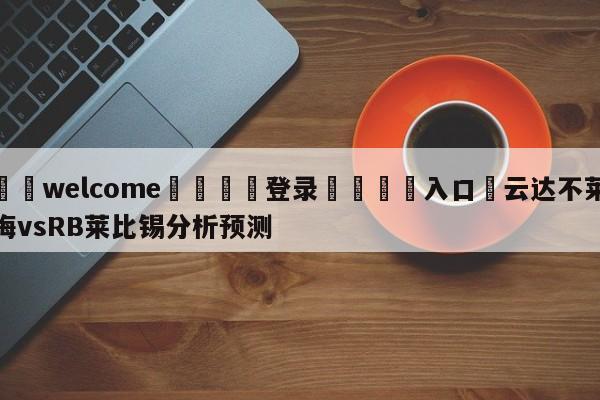 ⚛️welcome👎登录🆚入口✋云达不莱梅vsRB莱比锡分析预测