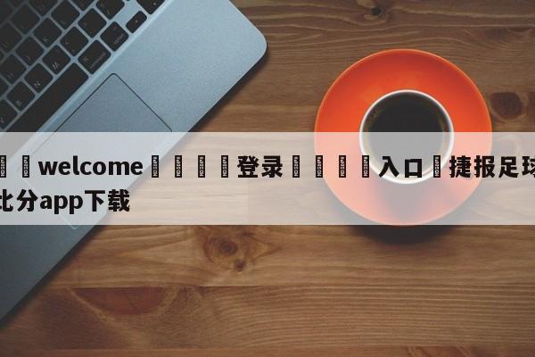 ⚛️welcome👎登录🆚入口✋捷报足球比分app下载