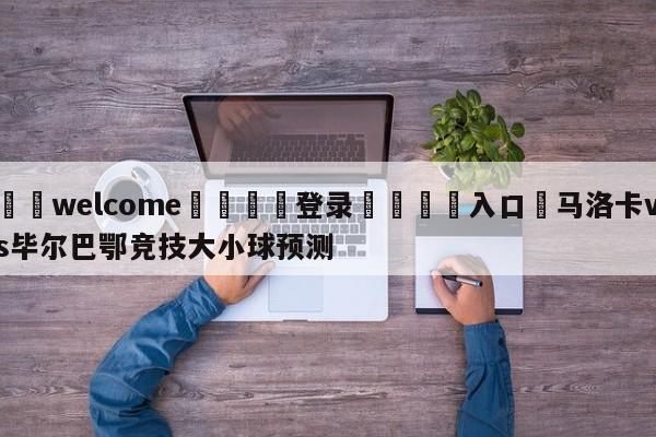 ⚛️welcome👎登录🆚入口✋马洛卡vs毕尔巴鄂竞技大小球预测