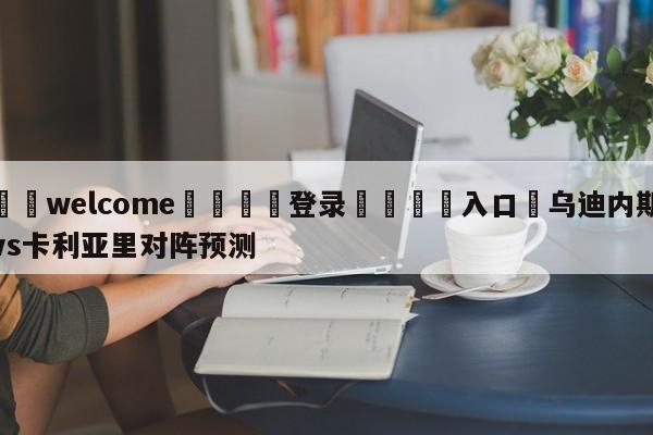 ⚛️welcome👎登录🆚入口✋乌迪内斯vs卡利亚里对阵预测