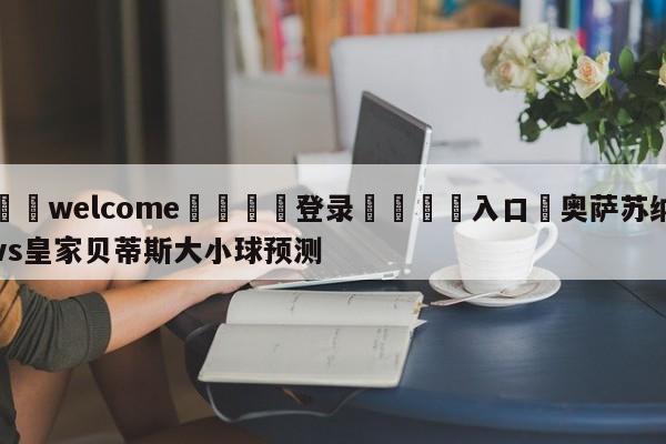 ⚛️welcome👎登录🆚入口✋奥萨苏纳vs皇家贝蒂斯大小球预测