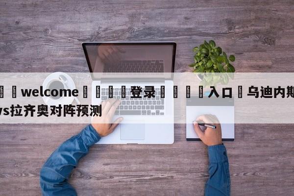 ⚛️welcome👎登录🆚入口✋乌迪内斯vs拉齐奥对阵预测