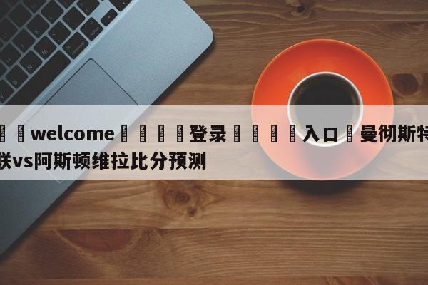 ⚛️welcome👎登录🆚入口✋曼彻斯特联vs阿斯顿维拉比分预测