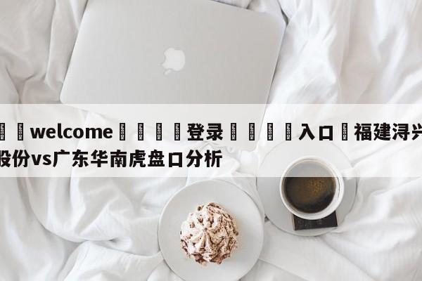 ⚛️welcome👎登录🆚入口✋福建浔兴股份vs广东华南虎盘口分析