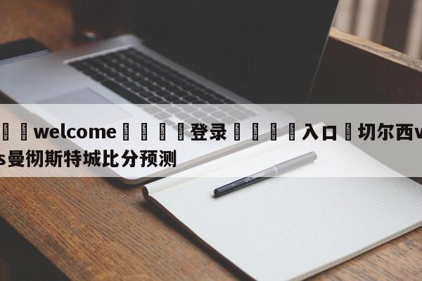 ⚛️welcome👎登录🆚入口✋切尔西vs曼彻斯特城比分预测