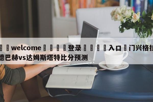 ⚛️welcome👎登录🆚入口✋门兴格拉德巴赫vs达姆斯塔特比分预测