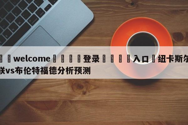 ⚛️welcome👎登录🆚入口✋纽卡斯尔联vs布伦特福德分析预测