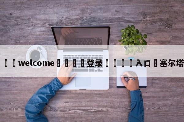 ⚛️welcome👎登录🆚入口✋塞尔塔