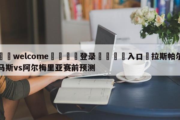 ⚛️welcome👎登录🆚入口✋拉斯帕尔马斯vs阿尔梅里亚赛前预测