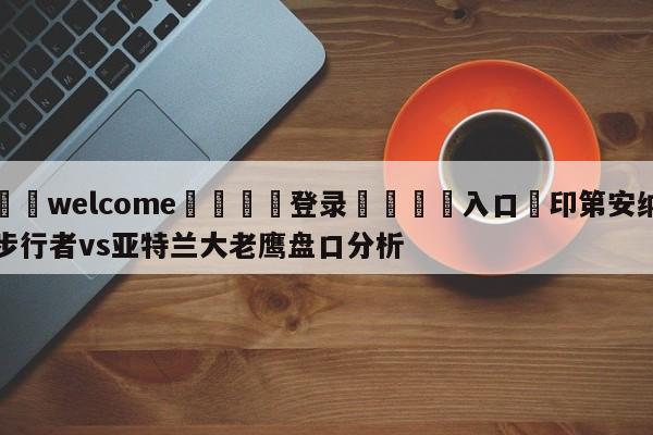 ⚛️welcome👎登录🆚入口✋印第安纳步行者vs亚特兰大老鹰盘口分析