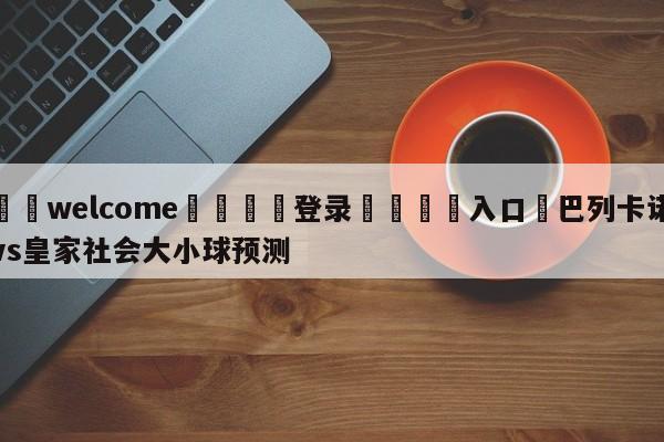 ⚛️welcome👎登录🆚入口✋巴列卡诺vs皇家社会大小球预测