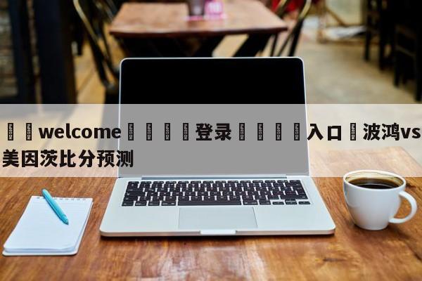 ⚛️welcome👎登录🆚入口✋波鸿vs美因茨比分预测