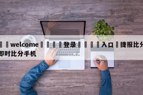 ⚛️welcome👎登录🆚入口✋捷报比分即时比分手机