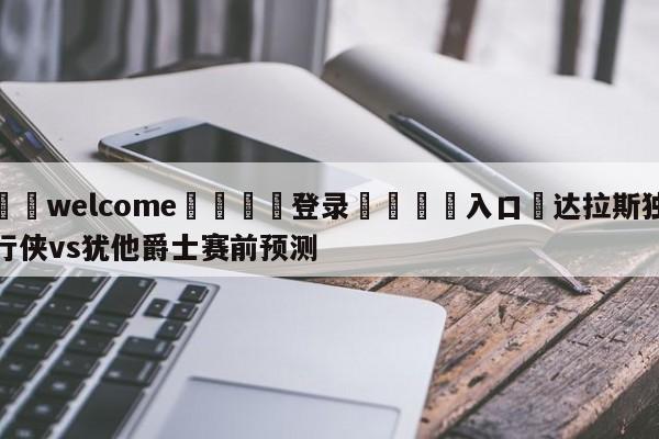 ⚛️welcome👎登录🆚入口✋达拉斯独行侠vs犹他爵士赛前预测