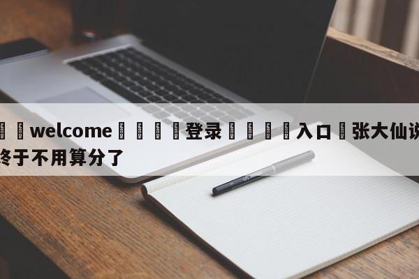 ⚛️welcome👎登录🆚入口✋张大仙说终于不用算分了